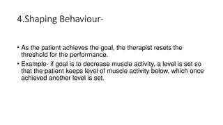 4.Shaping Behaviour-
• As the patient achieves the goal, the therapist resets the
threshold for the performance.
• Example- if goal is to decrease muscle activity, a level is set so
that the patient keeps level of muscle activity below, which once
achieved another level is set.
 