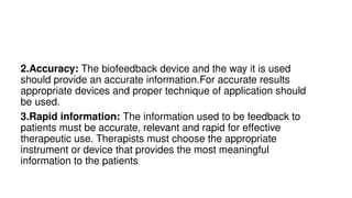 2.Accuracy: The biofeedback device and the way it is used
should provide an accurate information.For accurate results
appropriate devices and proper technique of application should
be used.
3.Rapid information: The information used to be feedback to
patients must be accurate, relevant and rapid for effective
therapeutic use. Therapists must choose the appropriate
instrument or device that provides the most meaningful
information to the patients
 