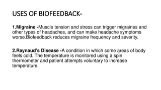USES OF BIOFEEDBACK-
1.Migraine -Muscle tension and stress can trigger migraines and
other types of headaches, and can make headache symptoms
worse.Biofeedback reduces migraine frequency and severity.
2.Raynaud’s Disease -A condition in which some areas of body
feels cold. The temperature is monitored using a spin
thermometer and patient attempts voluntary to increase
temperature.
 