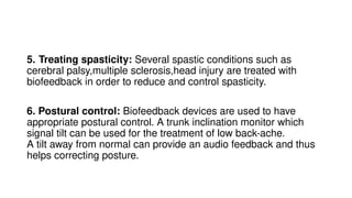 5. Treating spasticity: Several spastic conditions such as
cerebral palsy,multiple sclerosis,head injury are treated with
biofeedback in order to reduce and control spasticity.
6. Postural control: Biofeedback devices are used to have
appropriate postural control. A trunk inclination monitor which
signal tilt can be used for the treatment of low back-ache.
A tilt away from normal can provide an audio feedback and thus
helps correcting posture.
 