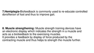 8. Muscle strengthening: Muscle strength training devices have
an electronic display which indicates the strength in a muscle and
acts as a biofeedback to the exercising muscles.
It provides a feedback by display of force produced by the
contracting muscle and thus helps to strength the muscle further.
7.Hemiplegia-Biofeedback is commonly used to re-educate controlled
dorsiflexion of foot and thus to improve gait.
 