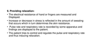 9. Providing relaxation-
• The electrical resistance of hand or fingers are measured and
Displayed.
• Increase or decrease in stress is reflected in the amount of sweating
that occurs which in turn determines the skin resistance.
• Pulse rate and respiratory rate is recorded by some apparatus and
findings are displayed to the patient.
• The patient tries to control and regulate the pulse and respiratory rate
and thus inducing relaxation.
 