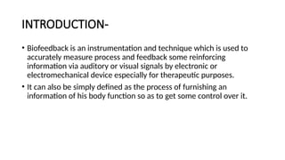 INTRODUCTION-
• Biofeedback is an instrumentation and technique which is used to
accurately measure process and feedback some reinforcing
information via auditory or visual signals by electronic or
electromechanical device especially for therapeutic purposes.
• It can also be simply defined as the process of furnishing an
information of his body function so as to get some control over it.
 
