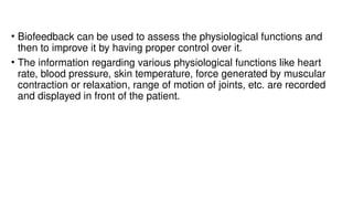 • Biofeedback can be used to assess the physiological functions and
then to improve it by having proper control over it.
• The information regarding various physiological functions like heart
rate, blood pressure, skin temperature, force generated by muscular
contraction or relaxation, range of motion of joints, etc. are recorded
and displayed in front of the patient.
 