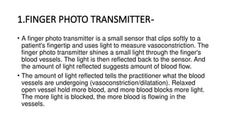 1.FINGER PHOTO TRANSMITTER-
• A finger photo transmitter is a small sensor that clips softly to a
patient's fingertip and uses light to measure vasoconstriction. The
finger photo transmitter shines a small light through the finger's
blood vessels. The light is then reflected back to the sensor. And
the amount of light reflected suggests amount of blood flow.
• The amount of light reflected tells the practitioner what the blood
vessels are undergoing (vasoconstriction/dilatation). Relaxed
open vessel hold more blood, and more blood blocks more light.
The more light is blocked, the more blood is flowing in the
vessels.
 