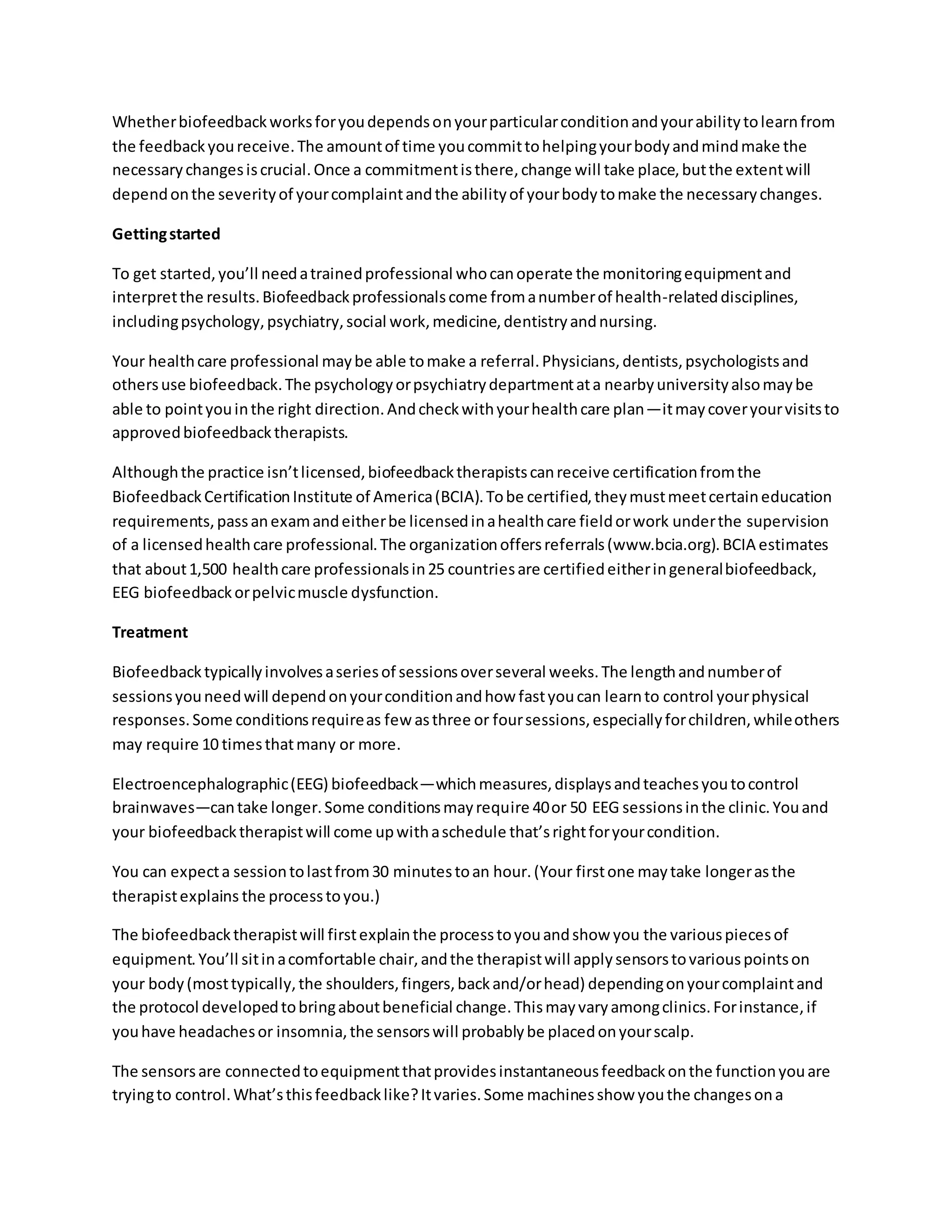 Whetherbiofeedbackworksforyoudependsonyourparticularconditionandyourabilitytolearnfrom
the feedbackyoureceive.The amountof time youcommittohelpingyourbodyandmindmake the
necessarychangesiscrucial.Once a commitmentisthere,change will take place,butthe extentwill
dependonthe severityof yourcomplaintandthe abilityof yourbodytomake the necessarychanges.
Gettingstarted
To get started,you’ll needatrainedprofessional whocanoperate the monitoringequipmentand
interpretthe results.Biofeedbackprofessionalscome fromanumberof health-relateddisciplines,
includingpsychology,psychiatry,social work,medicine,dentistryandnursing.
Your healthcare professional maybe able tomake a referral.Physicians,dentists,psychologistsand
othersuse biofeedback.The psychologyorpsychiatrydepartmentata nearbyuniversityalsomaybe
able to pointyouinthe right direction.Andcheckwithyourhealthcare plan—itmaycoveryourvisitsto
approvedbiofeedbacktherapists.
Althoughthe practice isn’tlicensed,biofeedbacktherapistscanreceive certificationfromthe
BiofeedbackCertificationInstitute of America(BCIA).Tobe certified,theymustmeetcertaineducation
requirements,passanexamandeitherbe licensedinahealthcare fieldorwork underthe supervision
of a licensedhealthcare professional.The organizationoffersreferrals(www.bcia.org).BCIA estimates
that about1,500 healthcare professionalsin25 countriesare certifiedeitheringeneralbiofeedback,
EEG biofeedbackorpelvicmuscle dysfunction.
Treatment
Biofeedbacktypicallyinvolvesaseriesof sessionsoverseveral weeks.The lengthandnumberof
sessionsyouneedwill dependonyourconditionandhow fastyoucan learnto control yourphysical
responses.Some conditionsrequireas few asthree or foursessions,especiallyforchildren,whileothers
may require 10 timesthatmany or more.
Electroencephalographic(EEG) biofeedback—whichmeasures,displaysandteachesyoutocontrol
brainwaves—cantake longer.Some conditionsmayrequire 40or 50 EEG sessionsinthe clinic.Youand
your biofeedbacktherapistwill come upwithaschedule that’srightforyourcondition.
You can expecta sessiontolastfrom30 minutestoan hour.(Your firstone maytake longerasthe
therapistexplains the processtoyou.)
The biofeedbacktherapistwill firstexplainthe processtoyouandshow you the variouspiecesof
equipment.You’ll sitinacomfortable chair,andthe therapistwill applysensorstovariouspointson
your body(mosttypically,the shoulders,fingers,backand/orhead) dependingonyourcomplaintand
the protocol developedtobringaboutbeneficial change.Thismayvaryamongclinics.Forinstance,if
youhave headachesor insomnia,the sensorswill probablybe placedonyourscalp.
The sensorsare connectedtoequipmentthatprovidesinstantaneousfeedbackonthe functionyouare
tryingto control.What’sthisfeedbacklike?Itvaries.Some machinesshow youthe changesona
 