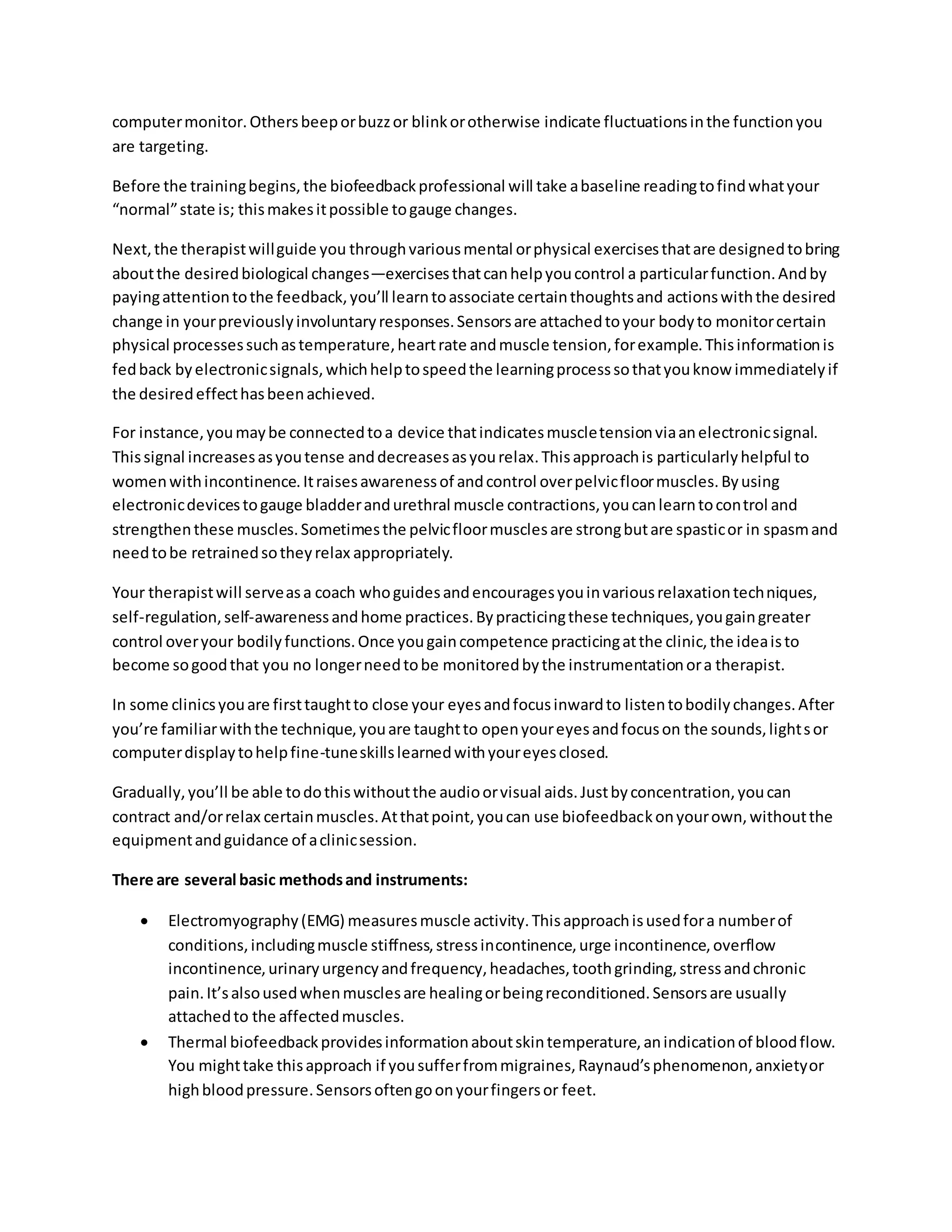 computermonitor.Othersbeeporbuzzor blinkorotherwise indicate fluctuationsinthe functionyou
are targeting.
Before the trainingbegins,the biofeedbackprofessional will take abaseline readingtofindwhatyour
“normal”state is; thismakesitpossible togauge changes.
Next,the therapistwillguide you throughvariousmental orphysical exercisesthatare designedtobring
aboutthe desiredbiological changes—exercisesthatcanhelpyoucontrol a particularfunction.Andby
payingattentiontothe feedback,you’ll learntoassociate certainthoughtsand actionswiththe desired
change in yourpreviouslyinvoluntaryresponses.Sensorsare attachedtoyour bodyto monitorcertain
physical processessuchastemperature,heartrate andmuscle tension,forexample.Thisinformationis
fedback byelectronicsignals,whichhelptospeedthe learningprocesssothatyouknow immediatelyif
the desiredeffecthasbeenachieved.
For instance,youmaybe connectedtoa device thatindicatesmuscletensionviaanelectronicsignal.
Thissignal increasesasyoutense anddecreasesasyourelax.Thisapproachis particularlyhelpful to
womenwithincontinence.Itraisesawarenessof andcontrol overpelvicfloormuscles.Byusing
electronicdevicestogauge bladderandurethral muscle contractions,youcanlearntocontrol and
strengthenthese muscles.Sometimesthe pelvicfloormusclesare strongbutare spasticor in spasmand
needtobe retrainedsotheyrelax appropriately.
Your therapistwill serveasa coach whoguidesandencouragesyouinvariousrelaxationtechniques,
self-regulation,self-awarenessandhome practices.Bypracticingthese techniques,yougaingreater
control overyour bodilyfunctions.Once yougaincompetence practicingatthe clinic,the ideaisto
become sogoodthat you no longerneedtobe monitoredbythe instrumentationora therapist.
In some clinicsyouare firsttaughtto close your eyesandfocusinwardto listentobodilychanges.After
you’re familiarwiththe technique,youare taughtto openyoureyesandfocuson the sounds,lightsor
computerdisplaytohelpfine-tuneskillslearnedwithyoureyesclosed.
Gradually,you’ll be able todothiswithoutthe audioorvisual aids.Justbyconcentration,youcan
contract and/orrelax certainmuscles.Atthatpoint,youcan use biofeedbackonyourown,withoutthe
equipmentandguidance of aclinicsession.
There are several basic methodsand instruments:
 Electromyography(EMG) measuresmuscle activity.Thisapproachisusedfora numberof
conditions,includingmuscle stiffness,stressincontinence,urge incontinence,overflow
incontinence,urinaryurgencyandfrequency,headaches,toothgrinding,stressandchronic
pain.It’salsousedwhenmusclesare healingorbeingreconditioned.Sensorsare usually
attachedto the affectedmuscles.
 Thermal biofeedbackprovidesinformationaboutskintemperature,anindicationof bloodflow.
You mighttake thisapproach if yousufferfrommigraines,Raynaud’sphenomenon,anxietyor
highbloodpressure.Sensorsoftengoonyourfingersor feet.
 