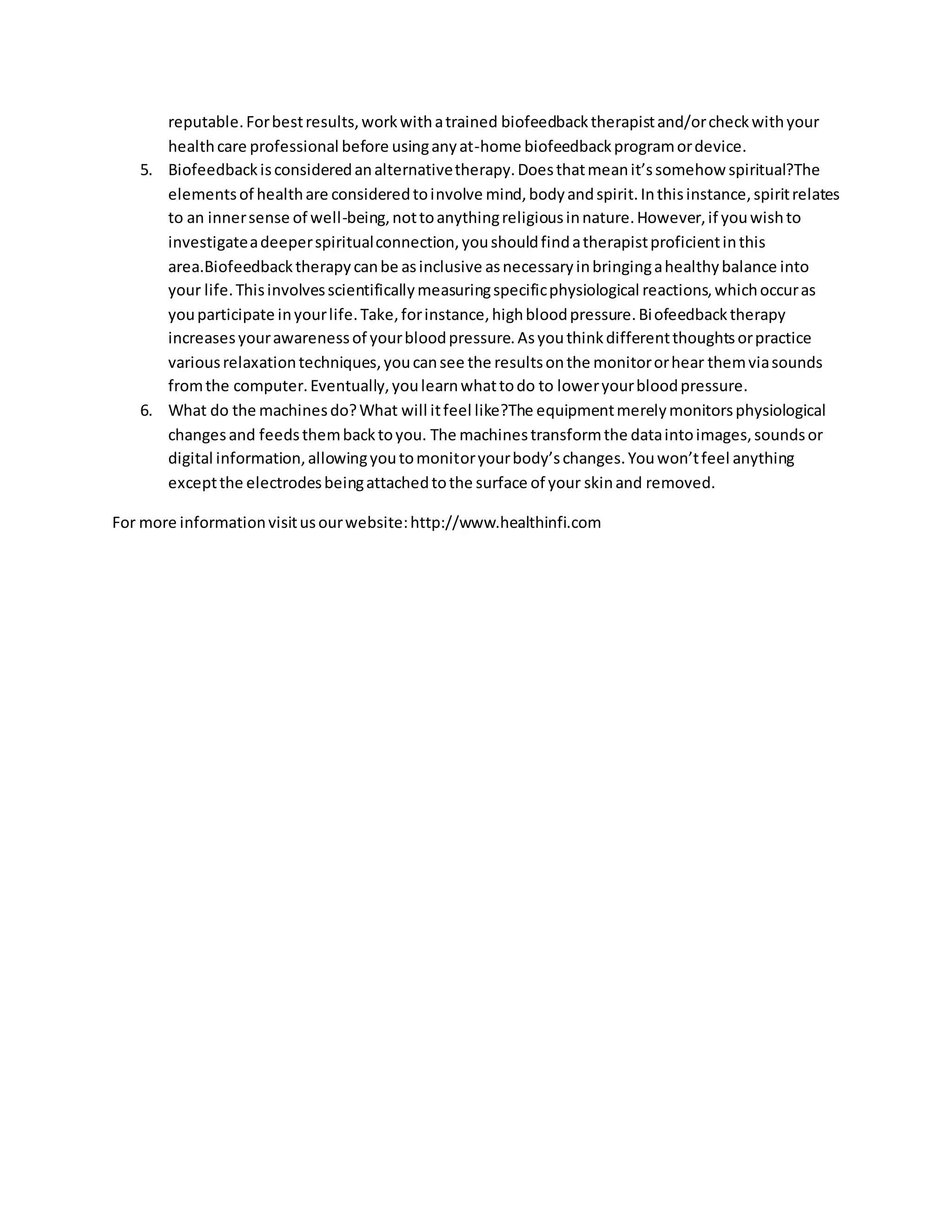 reputable.Forbestresults,workwithatrained biofeedbacktherapistand/orcheckwithyour
healthcare professional before usinganyat-home biofeedbackprogramordevice.
5. Biofeedbackisconsideredanalternativetherapy.Doesthatmeanit’ssomehow spiritual?The
elementsof healthare consideredtoinvolve mind,bodyandspirit.Inthisinstance,spiritrelates
to an innersense of well-being,nottoanythingreligiousinnature.However,if youwishto
investigateadeeperspiritualconnection,youshouldfindatherapistproficientinthis
area.Biofeedbacktherapycanbe asinclusive asnecessaryinbringingahealthybalance into
your life.Thisinvolvesscientificallymeasuringspecificphysiological reactions,whichoccuras
youparticipate inyourlife.Take,forinstance,highbloodpressure.Biofeedbacktherapy
increasesyourawarenessof yourbloodpressure.Asyouthinkdifferentthoughtsorpractice
variousrelaxationtechniques,youcansee the resultsonthe monitororhear themviasounds
fromthe computer.Eventually,youlearnwhattodo to loweryourbloodpressure.
6. What do the machinesdo?What will itfeel like?The equipmentmerelymonitorsphysiological
changesand feedsthembacktoyou. The machinestransformthe dataintoimages,soundsor
digital information,allowingyoutomonitoryourbody’schanges.Youwon’tfeel anything
exceptthe electrodesbeingattachedtothe surface of your skinand removed.
For more informationvisitusourwebsite:http://www.healthinfi.com
 