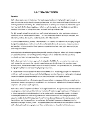 BIOFEEDBACK DEFINITION
Overview
Biofeedbackisatherapeutictechniquethatteachesyouhow tocontrol physical responsessuchas
breathing,muscle tension,handtemperature,heartrate,bloodpressure andbrainactivitythatare not
normallycontrolledvoluntarily.Thiscontrol isachievedbylearninghow tofocusonand modifysignals
fromyour body.Biofeedbackmaybe usedtohelppeople change the waytheirbodiesrespondtoa
varietyof conditions,includingchronicpain,stressandanxiety,toname a few.
The skill typicallyistaughtbya healthcare professionalwithexpertise inthe techniquesandusesa
handful of clinical,noninvasiveinstruments.Once youunderstandhow the technique isapplied,and
aftersome practice,itis usuallypossible touse the skill independently.
To understandbiofeedback,thinkof athermometer—anexternal devicethatmeasuresaphysiological
change.Biofeedbackuseselectronicorelectromechanical instrumentstomonitor,measure,process
and feedbackinformationaboutbloodpressure,muscle tension, heartrate,brainwavesandother
physiological functions.
Audioand/orvisual feedbacksignals,oftenprovidedthroughacomputer,reflectthisactivity.Thisgives
yougreaterawarenessandvoluntarycontrol:Firstyoulearnto control the external signal and,
eventually,youlearntorecognize anduse internal cues.
Biofeedbackisarelativelyrecentapproach,developedinthe 1940s. The termcame intouse around
1969 to describe proceduresthattrainedresearchsubjectstoalterbrainactivity,bloodpressure,
muscle tension,heartrate andother“involuntary”bodilyfunctions.The goal istotrainyou,primarilyby
changingthoughtprocesses,tocontrol physiologicresponses.
At first,biofeedbackwasviewedwithskepticism, butithasbeenincreasinglyacceptedbymainstream
healthcare professionalsandinsurers.Inthe last40 years,scientistshave beenexploringthe mind/body
connection.More acceptance andwidespreaduse of biofeedbacktherapyhasresulted.
Studiesindicate thatitisan effective therapy.Itisusedto helptreata range of illnessesandailments,
fromchronic painto constipationtoincontinence.Itisusuallyusedinadditiontoaprimarytreatmentto
emphasize self-controlorself-regulation.
Biofeedbackismosthelpful forconditionsinvolvingmuscle tension.It’saparticularlyuseful therapyfor
reducingstressandanxiety,andthe National Institutesof Healthhasapproveditsuse inthe treatment
of chronicpainand insomnia.Biofeedbackcanbe usedasboth a primaryand secondarytreatment.
Secondarytreatmentsare usedinconjunctionwithtraditional medicine.Forexample,biofeedback
wouldbe usedtodeal withthe trauma or fearof havinga disease likecancer;the painassociatedwith
the condition;andthe nauseafromchemotherapy.Biofeedbackisalsoasecondarytreatmentfor
diseaseslikemultiple sclerosis,Crohn’sdisease andotherconditionsthatare notconsideredcurable by
biofeedback,althoughsomesymptomsof theseconditionscanbe alleviatedwiththistherapy.
 