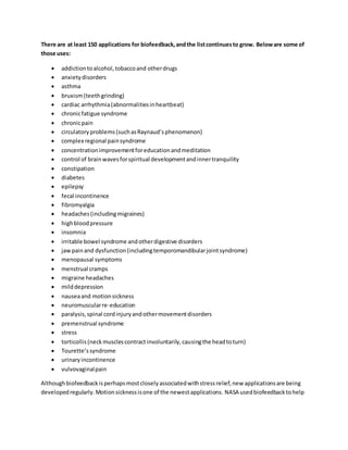 There are at least 150 applications for biofeedback,andthe listcontinuesto grow. Beloware some of
those uses:
 addictiontoalcohol,tobaccoand otherdrugs
 anxietydisorders
 asthma
 bruxism(teethgrinding)
 cardiac arrhythmia(abnormalitiesinheartbeat)
 chronicfatigue syndrome
 chronicpain
 circulatoryproblems(suchasRaynaud’sphenomenon)
 complex regional painsyndrome
 concentrationimprovementforeducationandmeditation
 control of brainwavesforspiritual developmentandinnertranquility
 constipation
 diabetes
 epilepsy
 fecal incontinence
 fibromyalgia
 headaches(includingmigraines)
 highbloodpressure
 insomnia
 irritable bowel syndrome andotherdigestive disorders
 jawpainand dysfunction(includingtemporomandibularjointsyndrome)
 menopausal symptoms
 menstrual cramps
 migraine headaches
 milddepression
 nauseaand motionsickness
 neuromuscularre-education
 paralysis,spinal cordinjuryandothermovementdisorders
 premenstrual syndrome
 stress
 torticollis(neckmusclescontractinvoluntarily,causingthe headtoturn)
 Tourette’ssyndrome
 urinaryincontinence
 vulvovaginalpain
Althoughbiofeedbackisperhapsmostcloselyassociatedwithstressrelief,new applicationsare being
developedregularly.Motionsicknessisone of the newestapplications. NASA usedbiofeedbacktohelp
 