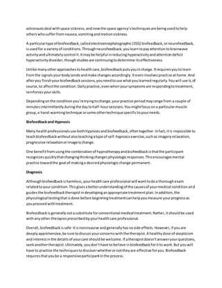 astronautsdeal withspace sickness,andnow the space agency’stechniquesare beingusedtohelp
otherswhosufferfromnausea,vomitingandmotionsickness.
A particulartype of biofeedback,calledelectroencephalographic(EEG) biofeedback,orneurofeedback,
isusedfor a varietyof conditions.Throughneurofeedback,youlearntopayattentiontobrainwave
activityandultimatelycontrol it.Itmaybe helpful inreducinghyperactivityandattentiondeficit
hyperactivitydisorder,thoughstudiesare continuingtodetermine itseffectiveness.
Unlike manyotherapproachestohealthcare,biofeedbackputsyouincharge.Itrequiresyoutolearn
fromthe signalsyourbodysendsandmake changesaccordingly.Iteveninvolvespractice athome.And
afteryou finishyourbiofeedbacksessions,youneedtouse whatyoulearnedregularly.Youwill use it,of
course,to affectthe condition.Dailypractice,evenwhenyoursymptomsare respondingtotreatment,
reinforcesyourskills.
Dependingonthe conditionyou’retryingtochange,yourpractice periodmayrange from a couple of
minutesintermittentlyduringthe daytohalf-hoursessions.Youmightfocusona particularmuscle
group,a hand-warmingtechnique orsome othertechniquespecifictoyourneeds.
Biofeedbackand Hypnosis
Many healthprofessionalsuse bothhypnosisandbiofeedback,oftentogether.Infact,itis impossible to
teachbiofeedbackwithoutalsoteachingatype of self-hypnosisexercise,suchasimageryrelaxation,
progressive relaxationorimagerychange.
One benefitfromusingthe combinationof hypnotherapyandbiofeedbackisthatthe participant
recognizesquicklythatchangingthinkingchangesphysiologicresponses.Thisencouragesmental
practice towardthe goal of makinga desiredphysiologicchange permanent.
Diagnosis
Althoughbiofeedbackisharmless,yourhealthcare professional will wanttodoa thoroughexam
relatedtoyour condition.Thisgivesabetterunderstandingof the causesof yourmedical conditionand
guidesthe biofeedbacktherapistindevelopinganappropriate treatmentplan.Inaddition,the
physiological testingthatisdone before beginningtreatmentcanhelpyoumeasure yourprogressas
youproceedwithtreatment.
Biofeedbackisgenerallynota substitute forconventional medical treatment.Rather,itshouldbe used
withanyother therapiesprescribedbyyourhealthcare professional.
Overall,biofeedbackissafe:Itisnoninvasive andgenerallyhasnoside effects.However,if youare
deeply apprehensive,be sure todiscussyourconcernswiththe therapist.A healthydose of skepticism
and interestinthe detailsof yourcare shouldbe welcome.If atherapistdoesn’tansweryourquestions,
seekanothertherapist.Ultimately,youdon’thave to believe inbiofeedbackforitto work.But youwill
have to practice the techniquestodiscoverwhetherornottheyare effective foryou.Biofeedback
requiresthatyoube a responsiveparticipantinthe process.
 