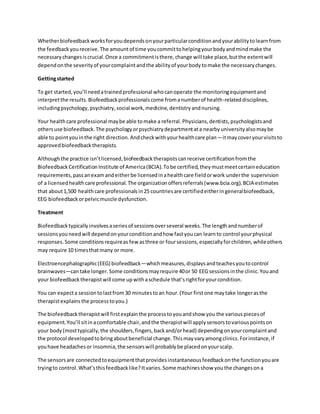 Whetherbiofeedbackworksforyoudependsonyourparticularconditionandyourabilitytolearnfrom
the feedbackyoureceive.The amountof time youcommittohelpingyourbodyandmindmake the
necessarychangesiscrucial.Once a commitmentisthere,change will take place,butthe extentwill
dependonthe severityof yourcomplaintandthe abilityof yourbodytomake the necessarychanges.
Gettingstarted
To get started,you’ll needatrainedprofessional whocanoperate the monitoringequipmentand
interpretthe results.Biofeedbackprofessionalscome fromanumberof health-relateddisciplines,
includingpsychology,psychiatry,social work,medicine,dentistryandnursing.
Your healthcare professional maybe able tomake a referral.Physicians,dentists,psychologistsand
othersuse biofeedback.The psychologyorpsychiatrydepartmentata nearbyuniversityalsomaybe
able to pointyouinthe right direction.Andcheckwithyourhealthcare plan—itmaycoveryourvisitsto
approvedbiofeedbacktherapists.
Althoughthe practice isn’tlicensed,biofeedbacktherapistscanreceive certificationfromthe
BiofeedbackCertificationInstitute of America(BCIA).Tobe certified,theymustmeetcertaineducation
requirements,passanexamandeitherbe licensedinahealthcare fieldorwork underthe supervision
of a licensedhealthcare professional.The organizationoffersreferrals(www.bcia.org).BCIA estimates
that about1,500 healthcare professionalsin25 countriesare certifiedeitheringeneralbiofeedback,
EEG biofeedbackorpelvicmuscle dysfunction.
Treatment
Biofeedbacktypicallyinvolvesaseriesof sessionsoverseveral weeks.The lengthandnumberof
sessionsyouneedwill dependonyourconditionandhow fastyoucan learnto control yourphysical
responses.Some conditionsrequireas few asthree or foursessions,especiallyforchildren,whileothers
may require 10 timesthatmany or more.
Electroencephalographic(EEG) biofeedback—whichmeasures,displaysandteachesyoutocontrol
brainwaves—cantake longer.Some conditionsmayrequire 40or 50 EEG sessionsinthe clinic.Youand
your biofeedbacktherapistwill come upwithaschedule that’srightforyourcondition.
You can expecta sessiontolastfrom30 minutestoan hour.(Your firstone maytake longerasthe
therapistexplains the processtoyou.)
The biofeedbacktherapistwill firstexplainthe processtoyouandshow you the variouspiecesof
equipment.You’ll sitinacomfortable chair,andthe therapistwill applysensorstovariouspointson
your body(mosttypically,the shoulders,fingers,backand/orhead) dependingonyourcomplaintand
the protocol developedtobringaboutbeneficial change.Thismayvaryamongclinics.Forinstance,if
youhave headachesor insomnia,the sensorswill probablybe placedonyourscalp.
The sensorsare connectedtoequipmentthatprovidesinstantaneousfeedbackonthe functionyouare
tryingto control.What’sthisfeedbacklike?Itvaries.Some machinesshow youthe changesona
 