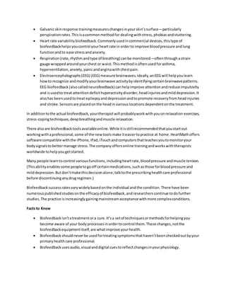  Galvanicskinresponse trainingmeasureschangesinyourskin’ssurface—particularly
perspirationrates.Thisisacommonmethodfor dealingwithstress,phobiasandstuttering.
 Heart rate variabilitybiofeedback.Commonlyusedincommercial devices,thistype of
biofeedbackhelpsyoucontrol yourheartrate inorderto improve bloodpressure andlung
functionandto ease stressandanxiety.
 Respiration(rate,rhythmandtype of breathing) canbe monitored—oftenthroughastrain
gauge wrappedaroundyourchest or waist.Thismethodisoftenusedforasthma,
hyperventilation,anxiety,panicandanginawithchestpain.
 Electroencephalographs(EEG) (EEG) measure brainwaves.Ideally,anEEG will helpyoulearn
howto recognize andmodifyyourbrainwave activitybyidentifyingcertainbrainwavepatterns.
EEG biofeedback(alsocalledneurofeedback) canhelpimprove attentionandreduce impulsivity
and isusedto treat attentiondeficithyperactivitydisorder,headinjuriesandmilddepression.It
alsohas beenusedtotreat epilepsyanddepressionandtopromote recoveryfromheadinjuries
and stroke.Sensorsare placedonthe headin variouslocationsdependentonthe treatment.
In additiontothe actual biofeedback,yourtherapistwill probablyworkwithyouonrelaxation exercises,
stress-copingtechniques,deepbreathingandmuscle relaxation.
There alsoare biofeedbacktoolsavailableonline.While itisstill recommendedthatyoustartout
workingwithaprofessional,some of the new toolsmake iteasiertopractice at home.HeartMathoffers
software compatible withthe iPhone,iPad,iTouchandcomputersthatteachesyoutomonitoryour
bodysignalstobettermanage stress.The companyoffersonline trainingandworkswiththerapists
worldwide tohelpyougetstarted.
Many people learntocontrol variousfunctions,includingheartrate,bloodpressure andmuscle tension.
(Thisabilityenablessome peopletogooff certainmedications,suchasthose forbloodpressure and
milddepression.Butdon’tmake thisdecisionalone;talktothe prescribinghealthcare professional
before discontinuinganydrugregimen.)
Biofeedbacksuccessratesvarywidelybasedonthe individual andthe condition.There have been
numerouspublishedstudiesonthe efficacyof biofeedback,and researcherscontinue todofurther
studies.The practice isincreasinglygainingmainstreamacceptance withmore complexconditions.
Facts to Know
 Biofeedbackisn’tatreatmentora cure.It’sa setof techniquesormethodsforhelpingyou
become aware of your bodyprocessesinordertocontrol them.These changes,notthe
biofeedbackequipmentitself,are whatimprove yourhealth.
 Biofeedbackshouldneverbe usedfortreatingsymptomsthathaven’tbeencheckedoutbyyour
primaryhealthcare professional.
 Biofeedbackusesaudio,visualanddigital cuestoreflectchangesinyourphysiology.
 