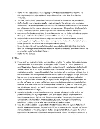  Biofeedbackisfrequentlyusedtohelppeoplewithstress-relateddisorders,insomniaand
chronicpain.Currently,over150 applicationsof biofeedbackhave beendescribedand
evaluated.
 The term “biofeedback”comesfrom“biological feedback”andcame intouse around1969.
 Biofeedbackisemergingasatherapyfor vulvovaginal pain.The rationaleisthe same asfor
incontinence—biofeedbackcanhelpyoutrainandstrengthen yourpelvicmuscles,whichinturn
can helpyoucontrol the muscle spasmsthat oftenaccompanythiscondition.Itisalsouseful in
helpingeliminate vaginismus,painfulvaginal spasmsoftenassociatedwithintercourse.
 Althoughbiofeedbacktherapyisnot licensedbythe state,youcan findaccreditedpractitioners
throughthe BiofeedbackCertificationInstituteof America(www.bcia.org).
 Biofeedbackcrossesmanyhealthcare categories.It’susedinseveraldisciplines,including
psychology,dentistry,physical therapy,painmanagementandinternal medicine.(Infact,some
nurses,physiciansanddentistsare alsobiofeedbacktherapists.)
 Researchersaren’texactlysure whybiofeedbackworks,butmostthinkthatlearninghow to
relax can helpthe patientlearnfrombiofeedback.Relaxationandstress-reductionexercisesare
an importantpart of biofeedbacktherapy.
 Biofeedbackispainless.
Key Q&A
1. I’mcurrentlyon medicationforthe same conditionforwhichI’mseekingbiofeedbacktherapy.
Will biofeedbacktake the place of these drugs?Itmight,butthiscan’tbe decidedwithout
careful evaluationof yourconditionandonlyinconjunctionwithyourphysician.Biofeedbackis
anothertool for youto use.Some people discoverthattheyare able tostop takingcertain
medicationsonce theymasterbiofeedback.Yourmedicationwill be continueduntilsuchtime as
youdemonstrate younolongerneedmedication,oritissafe to change your dosage.Whenyou
learnto control yoursymptoms,onlythenmayyourphysicianeliminateyourmedication.
2. I don’treallywantto try biofeedback,butmydoctorsaysit mighthelp.Idon’tbelieveher.DoI
needtotry?Tryingone sessionmightchange yourmind,butitdoesn’tcommityouto further
sessions.Afterone sessionyoucandecide whethertocontinue.If,afterthisfirstsession,you
are still reluctant,thendiscussitwithyourtherapistorreferringhealthcare professional.
Biofeedbackmaynotbe foryou.
3. I calleda biofeedbacktherapistandshe saidthatI neededtohave my regularhealthcare
professionalcheckoutmysymptomsfirst.Why?Biofeedbackisneverrecommendedfor
unevaluatedsymptoms.Forinstance,if youhave insomniaorchronicpain,that couldbe a
symptomof anothercondition.Andbiofeedback,byitself,isnotappropriate formany
conditions.Youneedtoknowwhat’swrongbefore youseektreatment.
4. I see at-home biofeedbackequipmentadvertisedonthe Web.ShouldItry that?Notwithout
runningitby yourbiofeedbacktherapistorhealthcare professional first.There are increasingly
more biofeedbackdevicesandprogramsthatare beingmarketedforhome use inthe formof
computersoftware andportable devices.Keepinmindthatsome of these productsmaynot be
 