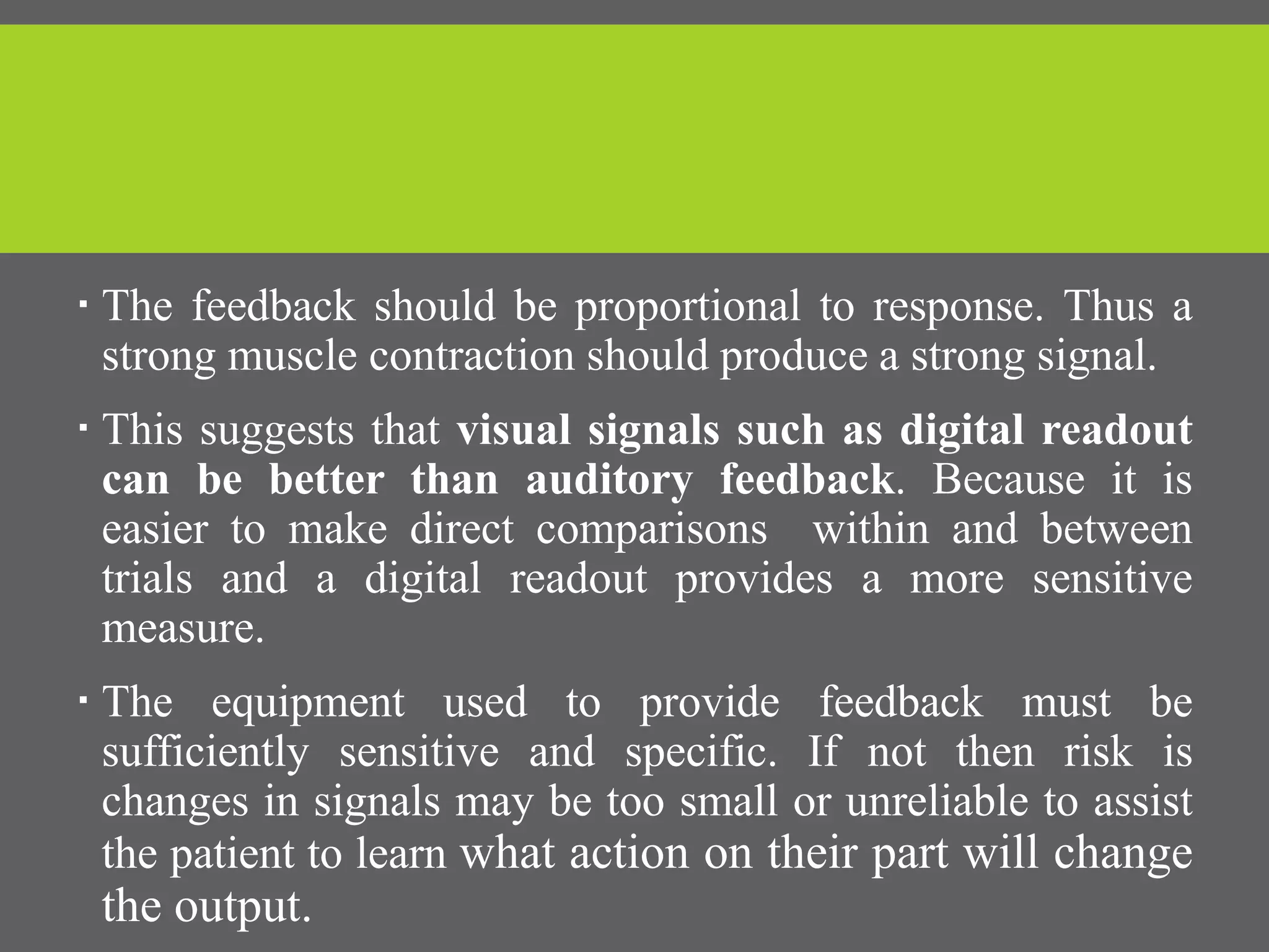  The feedback should be proportional to response. Thus a
strong muscle contraction should produce a strong signal.
 This suggests that visual signals such as digital readout
can be better than auditory feedback. Because it is
easier to make direct comparisons within and between
trials and a digital readout provides a more sensitive
measure.
 The equipment used to provide feedback must be
sufficiently sensitive and specific. If not then risk is
changes in signals may be too small or unreliable to assist
the patient to learn what action on their part will change
the output.
 