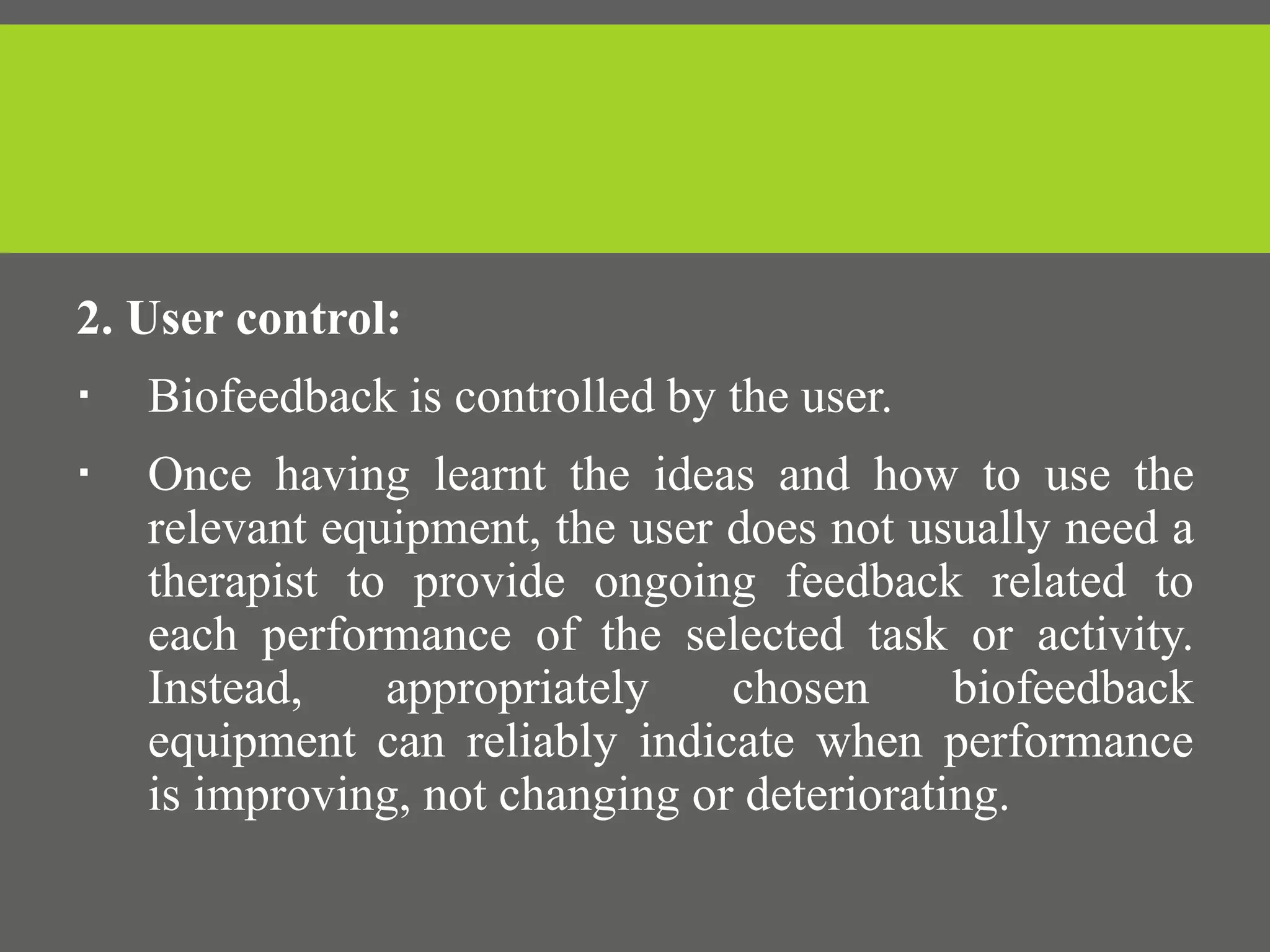 2. User control:
 Biofeedback is controlled by the user.
 Once having learnt the ideas and how to use the
relevant equipment, the user does not usually need a
therapist to provide ongoing feedback related to
each performance of the selected task or activity.
Instead, appropriately chosen biofeedback
equipment can reliably indicate when performance
is improving, not changing or deteriorating.
 