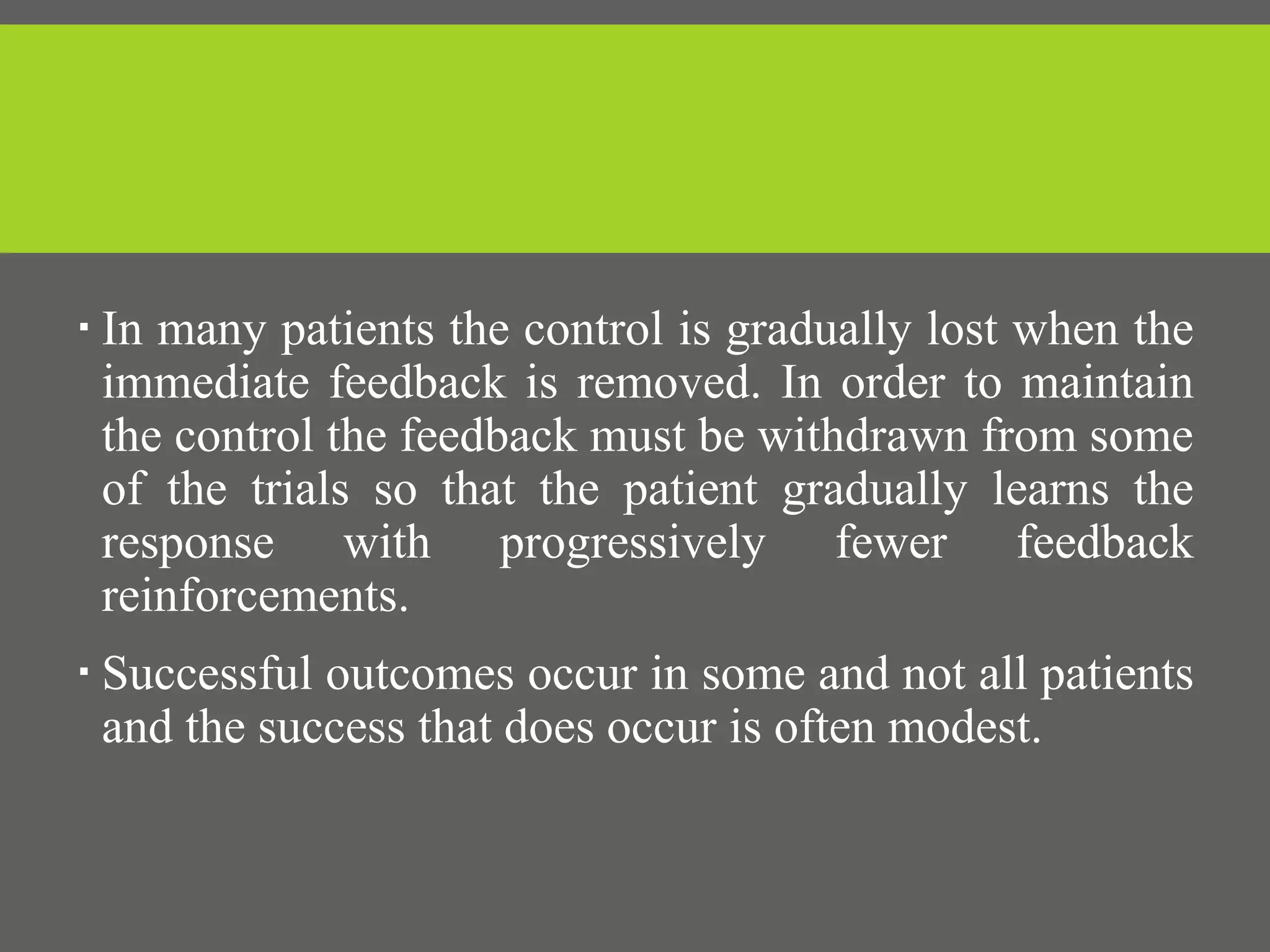  In many patients the control is gradually lost when the
immediate feedback is removed. In order to maintain
the control the feedback must be withdrawn from some
of the trials so that the patient gradually learns the
response with progressively fewer feedback
reinforcements.
 Successful outcomes occur in some and not all patients
and the success that does occur is often modest.
 