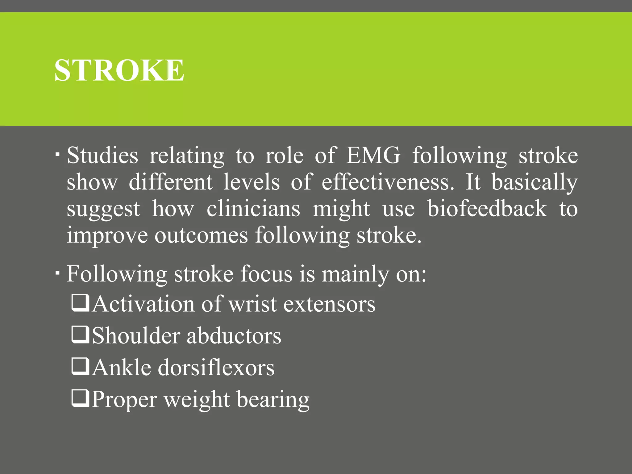 STROKE
 Studies relating to role of EMG following stroke
show different levels of effectiveness. It basically
suggest how clinicians might use biofeedback to
improve outcomes following stroke.
 Following stroke focus is mainly on:
Activation of wrist extensors
Shoulder abductors
Ankle dorsiflexors
Proper weight bearing
 