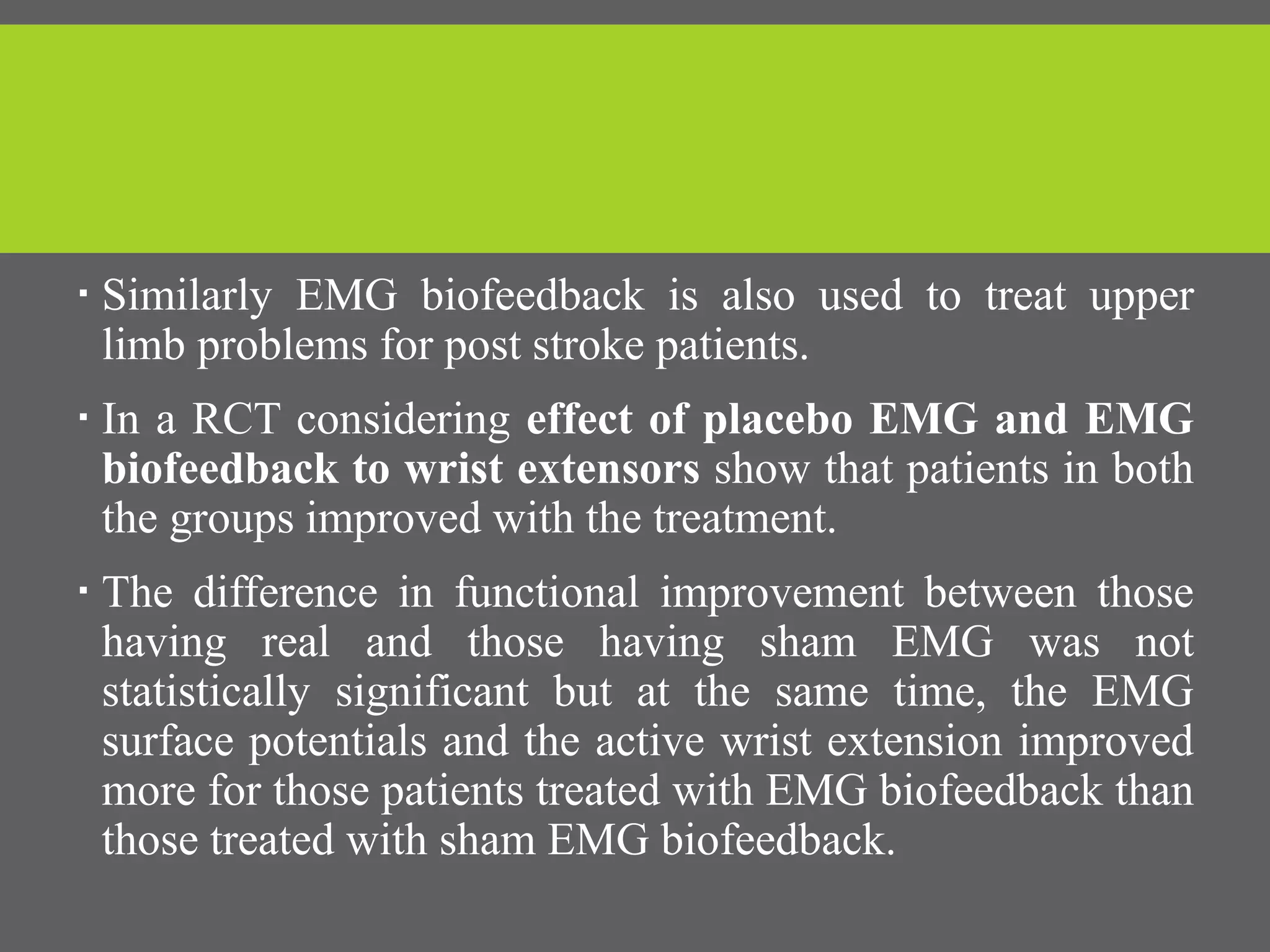  Similarly EMG biofeedback is also used to treat upper
limb problems for post stroke patients.
 In a RCT considering effect of placebo EMG and EMG
biofeedback to wrist extensors show that patients in both
the groups improved with the treatment.
 The difference in functional improvement between those
having real and those having sham EMG was not
statistically significant but at the same time, the EMG
surface potentials and the active wrist extension improved
more for those patients treated with EMG biofeedback than
those treated with sham EMG biofeedback.
 