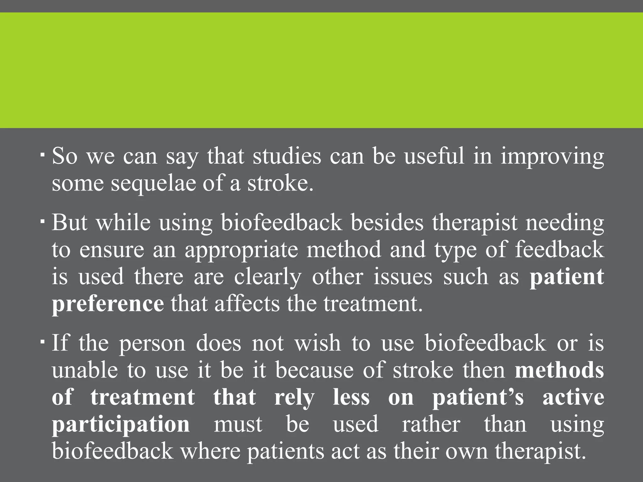  So we can say that studies can be useful in improving
some sequelae of a stroke.
 But while using biofeedback besides therapist needing
to ensure an appropriate method and type of feedback
is used there are clearly other issues such as patient
preference that affects the treatment.
 If the person does not wish to use biofeedback or is
unable to use it be it because of stroke then methods
of treatment that rely less on patient’s active
participation must be used rather than using
biofeedback where patients act as their own therapist.
 