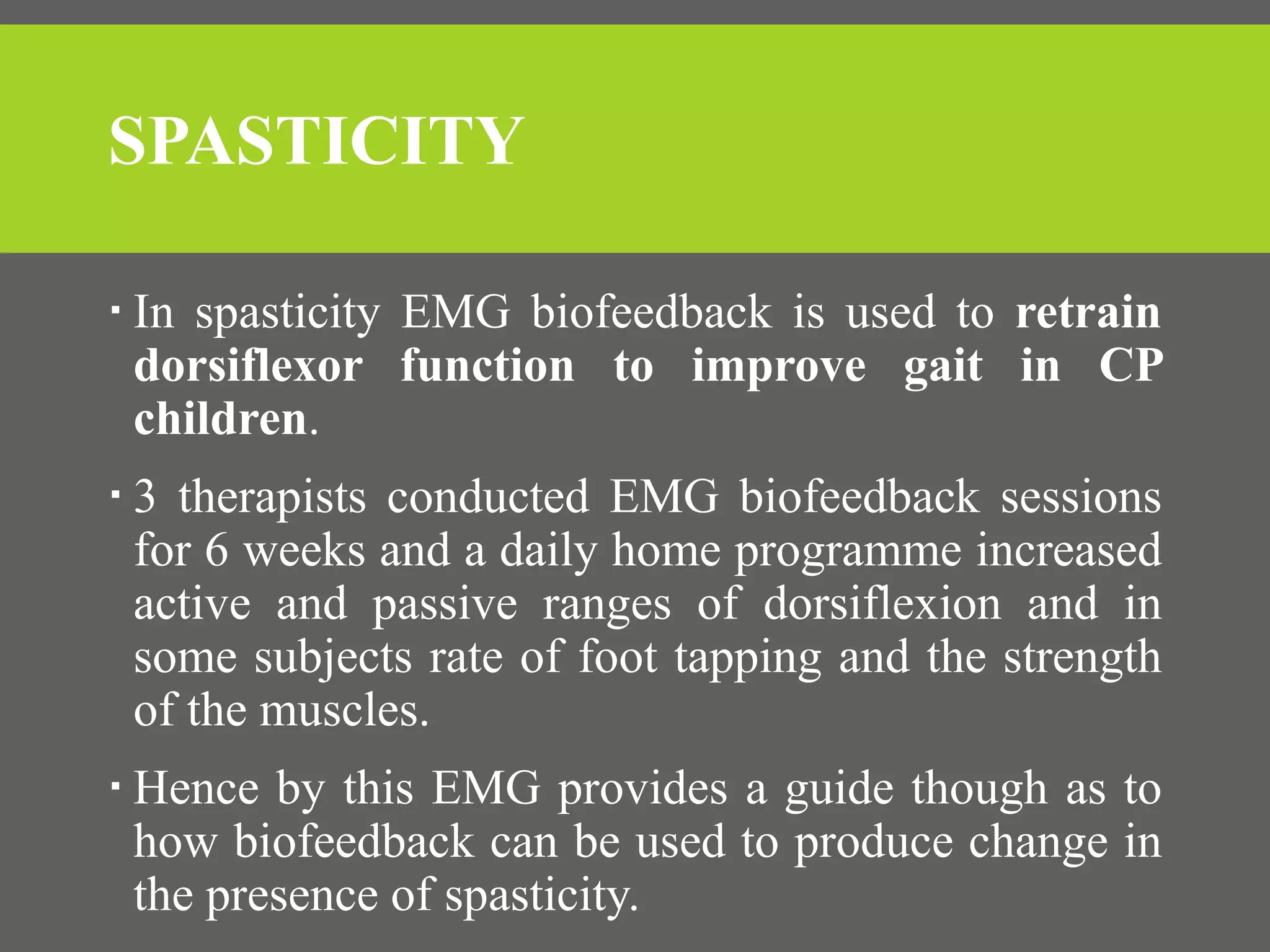 SPASTICITY
 In spasticity EMG biofeedback is used to retrain
dorsiflexor function to improve gait in CP
children.
 3 therapists conducted EMG biofeedback sessions
for 6 weeks and a daily home programme increased
active and passive ranges of dorsiflexion and in
some subjects rate of foot tapping and the strength
of the muscles.
 Hence by this EMG provides a guide though as to
how biofeedback can be used to produce change in
the presence of spasticity.
 