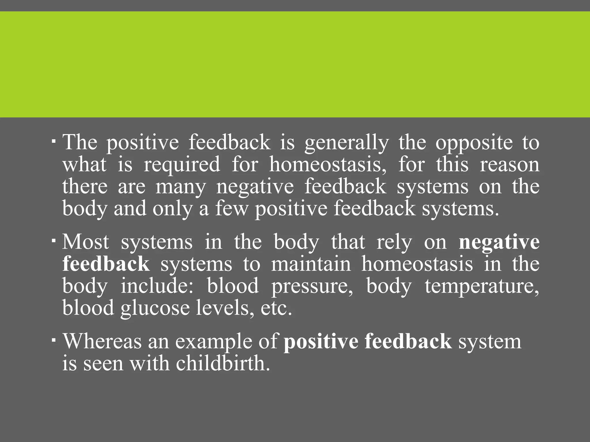  The positive feedback is generally the opposite to
what is required for homeostasis, for this reason
there are many negative feedback systems on the
body and only a few positive feedback systems.
 Most systems in the body that rely on negative
feedback systems to maintain homeostasis in the
body include: blood pressure, body temperature,
blood glucose levels, etc.
 Whereas an example of positive feedback system
is seen with childbirth.
 