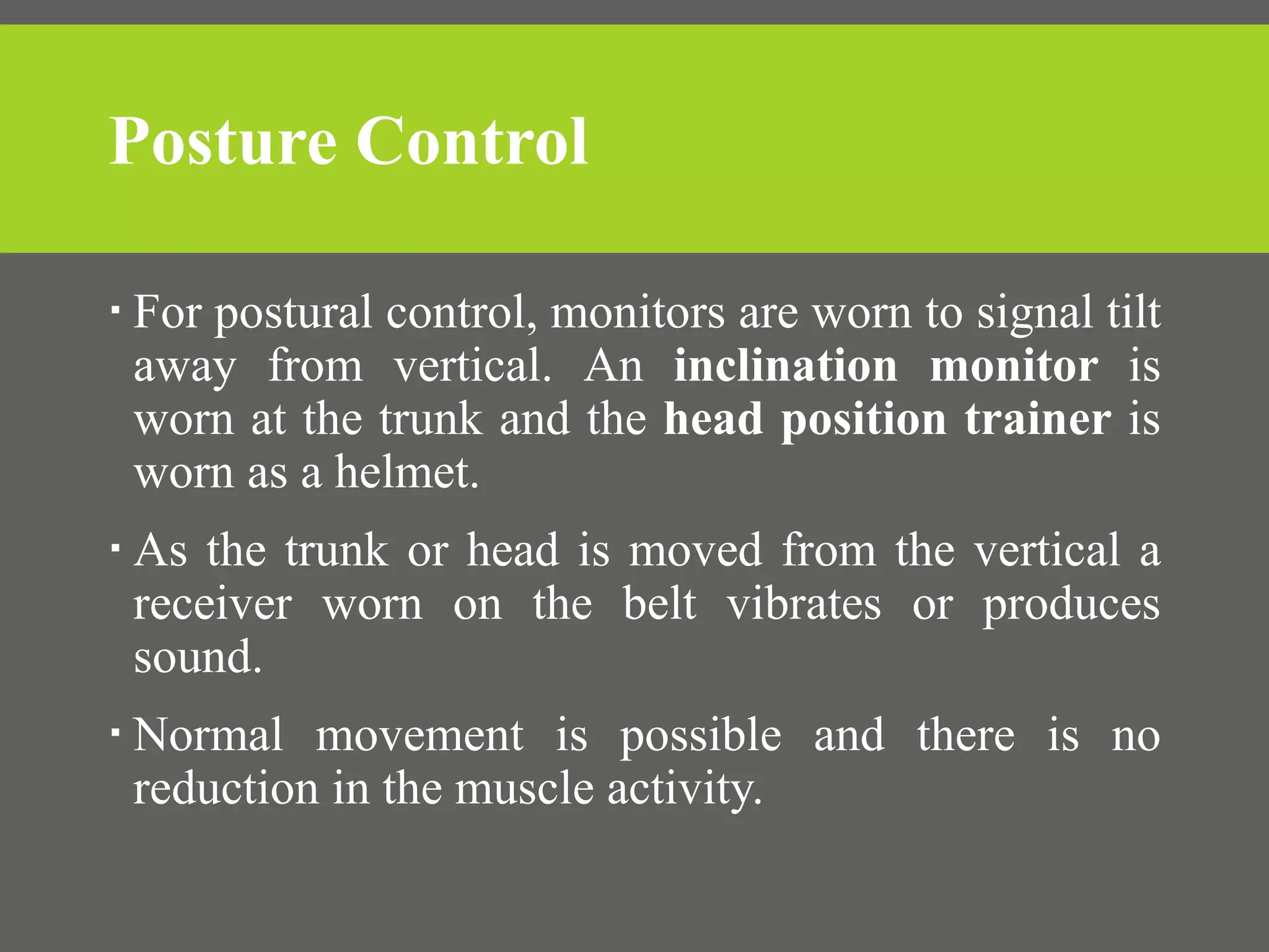 Posture Control
 For postural control, monitors are worn to signal tilt
away from vertical. An inclination monitor is
worn at the trunk and the head position trainer is
worn as a helmet.
 As the trunk or head is moved from the vertical a
receiver worn on the belt vibrates or produces
sound.
 Normal movement is possible and there is no
reduction in the muscle activity.
 