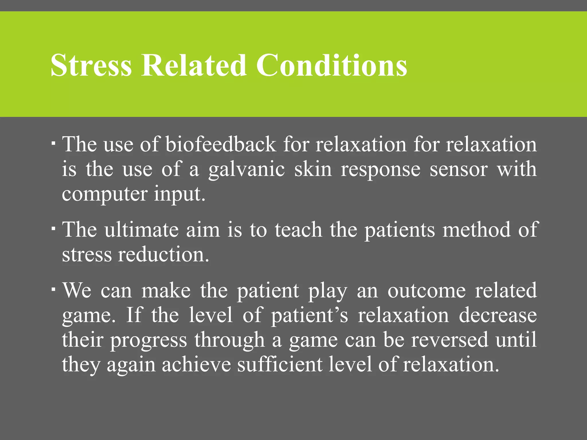 Stress Related Conditions
 The use of biofeedback for relaxation for relaxation
is the use of a galvanic skin response sensor with
computer input.
 The ultimate aim is to teach the patients method of
stress reduction.
 We can make the patient play an outcome related
game. If the level of patient’s relaxation decrease
their progress through a game can be reversed until
they again achieve sufficient level of relaxation.
 