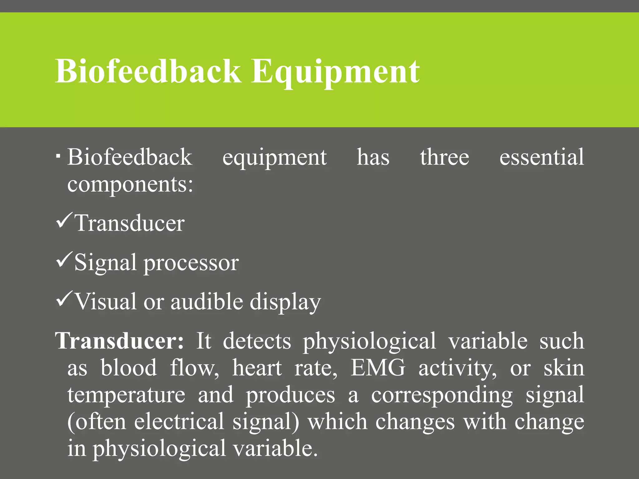 Biofeedback Equipment
 Biofeedback equipment has three essential
components:
Transducer
Signal processor
Visual or audible display
Transducer: It detects physiological variable such
as blood flow, heart rate, EMG activity, or skin
temperature and produces a corresponding signal
(often electrical signal) which changes with change
in physiological variable.
 