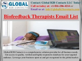Contact: Global B2B Contacts LLC Today!
Call us today at: +1-816-286-4114 or
Email us at: info@globalb2bcontacts.com
Global B2B Contacts is a comprehensive solution provider for all business needs.
Get access to quality, verified and highly responsive database for your targeted
audience. Leverage your business upon us and get recognized in the global market.
Biofeedback Therapists Email List
 
