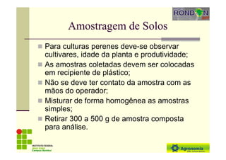 Amostragem de Solos
Para culturas perenes deve-se observar
cultivares, idade da planta e produtividade;
As amostras coletadas devem ser colocadas
em recipiente de plástico;
Não se deve ter contato da amostra com as
mãos do operador;
Misturar de forma homogênea as amostras
simples;
Retirar 300 a 500 g de amostra composta
para análise.
Campus Bambuí
 