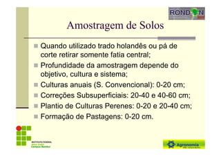 Amostragem de Solos
Quando utilizado trado holandês ou pá de
corte retirar somente fatia central;
Profundidade da amostragem depende do
objetivo, cultura e sistema;
Culturas anuais (S. Convencional): 0-20 cm;
Correções Subsuperficiais: 20-40 e 40-60 cm;
Plantio de Culturas Perenes: 0-20 e 20-40 cm;
Formação de Pastagens: 0-20 cm.
Campus Bambuí
 