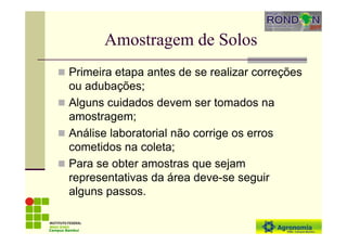 Amostragem de Solos
Primeira etapa antes de se realizar correções
ou adubações;
Alguns cuidados devem ser tomados na
amostragem;
Análise laboratorial não corrige os erros
cometidos na coleta;
Para se obter amostras que sejam
representativas da área deve-se seguir
alguns passos.
Campus Bambuí
 