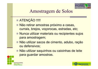 Amostragem de Solos
ATENÇÃO !!!!!
Não retirar amostras próximo a casas,
currais, brejos, voçorocas, estradas, etc;
Nunca utilizar materiais ou recipientes sujos
para amostragem;
Não utilizar sacos de cimento, adubo, ração
ou defensivos;
Não utilizar saquinhos ou caixinhas de leite
para guardar amostras.
Campus Bambuí
 