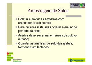 Amostragem de Solos
Coletar e enviar as amostras com
antecedência ao plantio;
Para culturas instaladas coletar e enviar no
período da seca;
Análise deve ser anual em áreas de cultivo
intenso;
Guardar as análises de solo das glebas,
formando um histórico.
Campus Bambuí
 