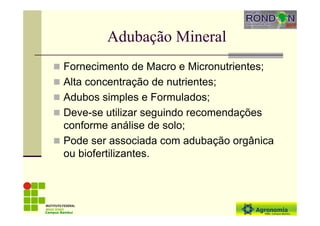 Adubação Mineral
Fornecimento de Macro e Micronutrientes;
Alta concentração de nutrientes;
Adubos simples e Formulados;
Deve-se utilizar seguindo recomendações
conforme análise de solo;
Pode ser associada com adubação orgânica
ou biofertilizantes.
Campus Bambuí
 