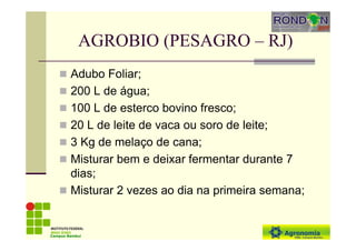 AGROBIO (PESAGRO – RJ)
Adubo Foliar;
200 L de água;
100 L de esterco bovino fresco;
20 L de leite de vaca ou soro de leite;
3 Kg de melaço de cana;
Misturar bem e deixar fermentar durante 7
dias;
Misturar 2 vezes ao dia na primeira semana;
Campus Bambuí
 