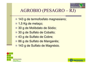 AGROBIO (PESAGRO – RJ)
143 g de termofosfato magnesiano;
1,5 Kg de melaço;
30 g de Molibdato de Sódio;
30 g de Sulfato de Cobalto;
43 g de Sulfato de Cobre;
86 g de Sulfato de Manganês;
143 g de Sulfato de Magnésio.
Campus Bambuí
 