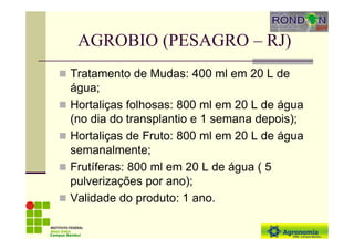 AGROBIO (PESAGRO – RJ)
Tratamento de Mudas: 400 ml em 20 L de
água;
Hortaliças folhosas: 800 ml em 20 L de água
(no dia do transplantio e 1 semana depois);
Hortaliças de Fruto: 800 ml em 20 L de água
semanalmente;
Frutíferas: 800 ml em 20 L de água ( 5
pulverizações por ano);
Validade do produto: 1 ano.
Campus Bambuí
 