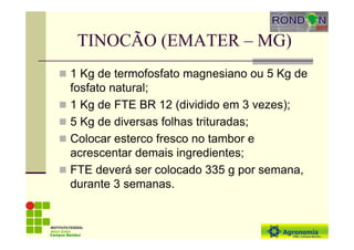 TINOCÃO (EMATER – MG)
1 Kg de termofosfato magnesiano ou 5 Kg de
fosfato natural;
1 Kg de FTE BR 12 (dividido em 3 vezes);
5 Kg de diversas folhas trituradas;
Colocar esterco fresco no tambor e
acrescentar demais ingredientes;
FTE deverá ser colocado 335 g por semana,
durante 3 semanas.
Campus Bambuí
 