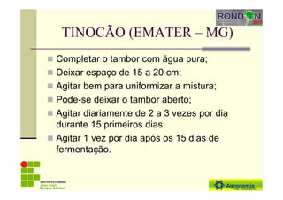 TINOCÃO (EMATER – MG)
Completar o tambor com água pura;
Deixar espaço de 15 a 20 cm;
Agitar bem para uniformizar a mistura;
Pode-se deixar o tambor aberto;
Agitar diariamente de 2 a 3 vezes por dia
durante 15 primeiros dias;
Agitar 1 vez por dia após os 15 dias de
fermentação.
Campus Bambuí
 