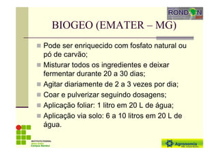 BIOGEO (EMATER – MG)
Pode ser enriquecido com fosfato natural ou
pó de carvão;
Misturar todos os ingredientes e deixar
fermentar durante 20 a 30 dias;
Agitar diariamente de 2 a 3 vezes por dia;
Coar e pulverizar seguindo dosagens;
Aplicação foliar: 1 litro em 20 L de água;
Aplicação via solo: 6 a 10 litros em 20 L de
água.
Campus Bambuí
 