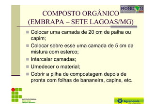 COMPOSTO ORGÂNICO
(EMBRAPA – SETE LAGOAS/MG)
Colocar uma camada de 20 cm de palha ou
capim;
Colocar sobre esse uma camada de 5 cm da
mistura com esterco;
Intercalar camadas;
Umedecer o material;
Cobrir a pilha de compostagem depois de
pronta com folhas de bananeira, capins, etc.
Campus Bambuí
 
