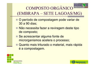 COMPOSTO ORGÂNICO
(EMBRAPA – SETE LAGOAS/MG)
O período de compostagem pode variar de
30 a 90 dias;
Não necessita fazer a reviragem deste tipo
de composto;
Se acrescentar alguma fonte de
microrganismos acelera o processo;
Quanto mais triturado o material, mais rápida
é a compostagem.
Campus Bambuí
 
