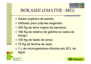 BOKASHI (EMATER –MG)
Adubo orgânico de plantio;
Utilizado para culturas exigentes;
250 Kg de terra virgem de barranco;
100 Kg de esterco de galinha ou cama de
frango;
100 Kg de farelo de arroz;
75 Kg de farinha de osso;
1 L de microrganismos diluidos em 20 L de
água.
Campus Bambuí
 