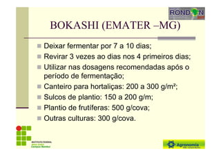 BOKASHI (EMATER –MG)
Deixar fermentar por 7 a 10 dias;
Revirar 3 vezes ao dias nos 4 primeiros dias;
Utilizar nas dosagens recomendadas após o
período de fermentação;
Canteiro para hortaliças: 200 a 300 g/m²;
Sulcos de plantio: 150 a 200 g/m;
Plantio de frutíferas: 500 g/cova;
Outras culturas: 300 g/cova.
Campus Bambuí
 