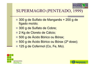 SUPERMAGRO (PENTEADO, 1999)
300 g de Sulfato de Manganês + 200 g de
fígado moído;
300 g de Sulfato de Cobre;
2 Kg de Cloreto de Cálcio;
500 g de Ácido Bórico ou Bórax;
500 g de Ácido Bórico ou Bórax (2ª dose);
125 g de Cofermol (Co, Fe, Mo).
Campus Bambuí
 