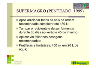 SUPERMAGRO (PENTEADO, 1999)
Após adicionar todos os sais na ordem
recomendada completar até 180 L;
Tampar o recipiente e deixar fermentar
durante 30 dias no verão e 45 no inverno;
Aplicar via foliar nas dosagens
recomendadas;
Frutíferas e hortaliças: 400 ml em 20 L de
água;
Campus Bambuí
 