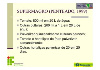 SUPERMAGRO (PENTEADO, 1999)
Tomate: 800 ml em 20 L de água;
Outras culturas: 200 ml a 1 L em 20 L de
água;
Pulverizar quinzenalmente culturas perenes;
Tomate e hortaliças de fruto pulverizar
semanalmente;
Outras hortaliças pulverizar de 20 em 20
dias.
Campus Bambuí
 