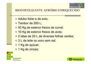 BIOFERTILIZANTE AERÓBIO ENRIQUECIDO
Adubo foliar e de solo;
Tambor de 200 L;
40 Kg de esterco fresco de curral;
10 Kg de esterco fresco de aves;
2 latas de 20 L de diversas folhas verdes;
3 L de leite ou soro sem sal;
1 Kg de açúcar;
1 Kg de cinzas;
Campus Bambuí
 
